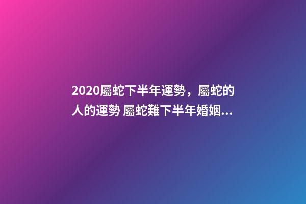 2020屬蛇下半年運勢，屬蛇的人的運勢 屬蛇難下半年婚姻運勢，屬蛇的我31歲4月初七生2020年婚姻健康怎么樣-第1張-觀點-玄機派